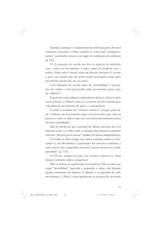 83
COLEÇÃO EDUCADORES
Quando a atenção é cuidadosamente solicitada pelos diversos
estímulos sensoriais, o olfato também se torna mais “inteligente-
mente” exercitado; torna-se um órgão de exploração do ambiente
(p. 122).
9.5 A educação do ouvido nos leva às relações do indivíduo
com o meio em movimento, o único capaz de produzir sons e
ruídos. Onde tudo é imóvel, reina um silêncio absoluto. O ouvido
é, pois, um sentido que não pode receber percepções senão pelo
movimento produzido em seu meio.
Uma educação do ouvido parte da “imobilidade” à percep-
ção dos ruídos e sons provocados pelo movimento; parte, pois,
do “silêncio”.
Exporemos mais adiante a importância dada aos silêncios pelo
nosso método; o silêncio torna-se o controle de uma imobilização
voluntária de movimentos da qual é a consequência.
É ainda o resultado de “esforços coletivos” porque, para ob-
ter o silêncio em determinado lugar, será necessário que todas as
pessoas e todos os objetos que aí se encontram permaneçam numa
absoluta imobilidade.
Não há dúvida de que a procura do silêncio provoca um vivo
interesse, como se verifica entre as crianças; elas sentem-se satisfeitas
com esta “procura por si mesma” (análise dos fatores independentes).
O ouvido se afina (atinge uma maior acuidade auditiva) esfor-
çando-se, em decorrência, à apreciação dos menores estímulos, e
tanto maior será a capacidade sensorial “quanto menor for o ruído
percebido” (p. 135).
9.6 Houve tempos em que, nas escolas, esperava-se obter
silêncio mediante ordens categóricas!
Não se refletia na significação dessa palavra. Não se sabia que
exigir “imobilidade” equivalia a suspender o ritmo vital durante
aqueles momentos de silêncio. O silêncio é a suspensão de todo
movimento [...] Não é, como geralmente se pensava de um modo
MARIA MONTESSORI EDITADO.pmd 21/10/2010, 09:4283
 