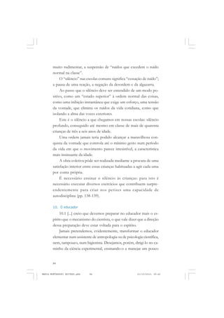 84
ANTONIO GRAMSCI
muito rudimentar, a suspensão de “ruídos que excedem o ruído
normal na classe”.
O “silêncio” nas escolas comuns significa “cessação de ruído”;
a pausa de uma reação, a negação da desordem e da algazarra.
Ao passo que o silêncio deve ser entendido de um modo po-
sitivo, como um “estado superior” à ordem normal das coisas,
como uma inibição instantânea que exige um esforço, uma tensão
da vontade, que elimina os ruídos da vida cotidiana, como que
isolando a alma das vozes exteriores.
Este é o silêncio a que chegamos em nossas escolas: silêncio
profundo, conseguido até mesmo em classe de mais de quarenta
crianças de três a seis anos de idade.
Uma ordem jamais teria podido alcançar a maravilhosa con-
quista da vontade que controla até o mínimo gesto num período
da vida em que o movimento parece irresistível, a característica
mais insinuante da idade.
A obra coletiva pôde ser realizada mediante a procura de uma
satisfação interior entre essas crianças habituadas a agir cada uma
por conta própria.
É necessário ensinar o silêncio às crianças: para isto é
necessário executar diversos exercícios que contribuem surpre-
endentemente para criar nos petizes uma capacidade de
autodisciplina (pp. 138-139).
10. O educador
10.1 [...] creio que devemos preparar no educador mais o es-
pírito que o mecanismo do cientista, o que vale dizer que a direção
dessa preparação deve estar voltada para o espírito.
Jamais pretendemos, evidentemente, transformar o educador
elementar num assistente de antropologia ou de psicologia científica,
nem, tampouco, num higienista. Desejamos, porém, dirigi-lo no ca-
minho da ciência experimental, ensinando-o a manejar um pouco
MARIA MONTESSORI EDITADO.pmd 21/10/2010, 09:4284
 