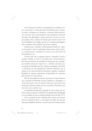 86
ANTONIO GRAMSCI
10.3 O interesse em educar a humanidade deve estabelecer, en-
tre o observador e o observado, laços mais íntimos que os existen-
tes entre o zoologista, ou o botânico, e a natureza. Sendo mais ínti-
mos tais laços serão necessariamente mais agradáveis. O homem
não pode, sem dificuldades e atritos, afeiçoar-se ao inseto ou à rea-
ção química. Mas a afeição de homem para homem ocorre com
maior facilidade; é tão simples, que não só os espíritos privilegiados,
mas as próprias massas podem, sem esforço, atingi-la.
É preciso que o educador, suficientemente dotado do “espíri-
to do cientista”, sinta-se confortado à ideia de que, muito em bre-
ve, experimentará a satisfação de tornar-se um observador da
humanidade (p. 14).
10.4 De nada vale [...] preparar apenas o educador; é preciso
preparar também a escola. É necessário que a escola permita o
livre desenvolvimento da atividade da criança para que a pedago-
gia científica nela possa surgir: essa é a reforma essencial. [...] a
concepção de liberdade que deve inspirar a pedagogia é universal:
é a libertação da vida reprimida por infinitos obstáculos que se
opõem ao seu desenvolvimento harmônico, orgânico e espiritual.
Realidade de suprema importância, despercebida até o presente
pela maioria dos observadores.
Não há necessidade de discutir, basta provar. Quem dissesse
que o princípio de liberdade orienta, atualmente, a pedagogia e a
escola, provocaria o riso, do mesmo modo que o provocaria uma
criança que afirmasse, diante da caixa contendo as borboletas, que
elas estão vivas e podem voar.
Um princípio de repressão, exagerado às vezes, a ponto de con-
duzir à tirania, constituiu o fundamento de grande parte da pedagogia
e serviu também de base ao próprio princípio da escola (pp. 16-17).
10.5 A convicção de que o educador deve colocar-se no mesmo
nível do educando levava-o a uma espécie de apatia: ele sabe que
educa personalidades inferiores e é por isso que não consegue educar.
MARIA MONTESSORI EDITADO.pmd 21/10/2010, 09:4286
 