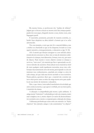 87
COLEÇÃO EDUCADORES
Da mesma forma, os professores dos “jardins de infância”
julgam que se devem colocar no mesmo nível das crianças partici-
pando dos seus jogos, chegando mesmo a usar, muitas vezes, uma
linguagem pueril.
É necessário, justamente, proceder de maneira contrária, sa-
bendo fazer despertar na alma infantil o homem que aí se acha
adormecido.
Tive essa intuição, e creio que não foi o material didático, mas
a minha voz chamando-as que as fez despertar, levando-as a usar
aquele material e, consequentemente, a educarem-se (pp. 31-32).
10.6 A mestra que desejar consagrar-se a este método educa-
cional, deverá convencer-se disto: não se trata de ministrar conhe-
cimentos às crianças, nem dimensões, formas, cores etc., por meio
de objetos. Nem mesmo é nosso objetivo ensinar as crianças a
servir-se, “sem erros”, do material que lhes é apresentado nos di-
versos métodos de exercícios. Seria reduzir nosso material ao nível
de outro qualquer, sendo igualmente necessária, nesse caso, cola-
boração incessantemente ativa da mestra, preocupando-se esta em
ministrar seus conhecimentos, atarefada em corrigir os erros de
cada criança, até que cada uma tivesse acertado os seus exercícios.
Numa palavra, queremos dizer que o material não constitui um
novo meio posto entre as mãos da antiga mestra ativa para ajudá-
la em sua missão de instrutora e educadora.
Não; o que vimos é uma radical transferência da atividade que
antes existia na mestra, e que agora é confiada, em sua maior parte,
à memória da criança.
A educação é compartilhada pela mestra e pelo ambiente. A
antiga mestra “instrutora” é substituída por todo um conjunto, muito
mais complexo; isto é, muitos objetos (os meios de desenvolvimen-
to) coexistem com a mestra e cooperam para a educação da criança.
A diferença profunda que existe entre este método e as “lições
objetivas” dos métodos antigos é não constituírem “os objetos”
MARIA MONTESSORI EDITADO.pmd 21/10/2010, 09:4287
 