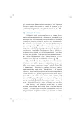 89
COLEÇÃO EDUCADORES
por exemplo, sobre lados e ângulos, explicando os seus respectivos
conceitos, entrar-se-ia realmente no domínio da geometria, o que,
certamente, seria prematuro para a primeira infância (pp. 157-158).
11. A observação da criança
11.1 Ficamos muitas vezes estupefatos por ver crianças não so-
mente observar espontaneamente o seu ambiente, percebendo agora
coisas que antes não distinguiam, como também fazer comparações
com aquelas guardadas na memória. Alguns de seus raciocínios reve-
lam um acúmulo de observações, uma espécie de “pedra de toque”
que nós não possuímos. Elas confrontam as coisas exteriores com as
imagens que estão fixadas em seu espírito, externando apreciações de
surpreendente exatidão. Em Barcelona, certo dia, um operário en-
trou numa classe, trazendo um vidro para pôr na janela. Uma criança
de cinco anos exclamou: “Esse vidro não serve; é muito pequeno”.
Foi somente experimentando-o que o operário verificou que, real-
mente, houvera engano de um centímetro na medida (p. 164).
11.2 A mente de uma criança certamente não está vazia de co-
nhecimentos nem de ideias quando se inicia a educação dos seus sen-
tidos; mas as imagens mantêm-se confusas, “à beira do abismo”. [...]
A criança começa a distinguir as propriedades dos objetos, a quanti-
dade da qualidade; separa o que é forma do que é cor; distingue
dimensões, segundo a sua predominância, em objetos compridos ou
curtos, grossos e finos, grandes e pequenos. Separa-os em grupos,
chamando-os pelo próprio nome: branco, verde, vermelho, azul,
amarelo, violeta, preto, alaranjado; marrom, róseo. Distingue a cor
em sua intensidade, dominando claro e escuro os seus extremos. O
gosto é diferenciado do olfato, a beleza da feiura, os sons dos ruídos.
Como aprendeu a pôr “cada coisa em seu lugar” no mundo
exterior, assim também pode chegar, graças à educação dos seus
sentidos, a estabelecer uma classificação fundamentada sobre essas
imagens mentais. É a primeira manifestação da ordem do espírito
MARIA MONTESSORI EDITADO.pmd 21/10/2010, 09:4289
 