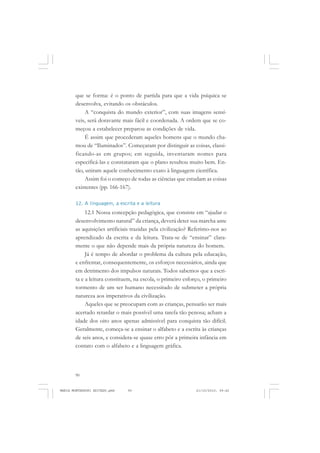 90
ANTONIO GRAMSCI
que se forma: é o ponto de partida para que a vida psíquica se
desenvolva, evitando os obstáculos.
A “conquista do mundo exterior”, com suas imagens sensí-
veis, será doravante mais fácil e coordenada. A ordem que se co-
meçou a estabelecer preparou as condições de vida.
É assim que procederam aqueles homens que o mundo cha-
mou de “Iluminados”. Começaram por distinguir as coisas, classi-
ficando-as em grupos; em seguida, inventaram nomes para
especificá-las e constataram que o plano resultou muito bem. En-
tão, uniram aquele conhecimento exato à linguagem científica.
Assim foi o começo de todas as ciências que estudam as coisas
existentes (pp. 166-167).
12. A linguagem, a escrita e a leitura
12.1 Nossa concepção pedagógica, que consiste em “ajudar o
desenvolvimento natural” da criança, deverá deter sua marcha ante
as aquisições artificiais trazidas pela civilização? Referimo-nos ao
aprendizado da escrita e da leitura. Trata-se de “ensinar” clara-
mente o que não depende mais da própria natureza do homem.
Já é tempo de abordar o problema da cultura pela educação,
e enfrentar, consequentemente, os esforços necessários, ainda que
em detrimento dos impulsos naturais. Todos sabemos que a escri-
ta e a leitura constituem, na escola, o primeiro esforço, o primeiro
tormento de um ser humano necessitado de submeter a própria
natureza aos imperativos da civilização.
Aqueles que se preocupam com as crianças, pensarão ser mais
acertado retardar o mais possível uma tarefa tão penosa; acham a
idade dos oito anos apenas admissível para conquista tão difícil.
Geralmente, começa-se a ensinar o alfabeto e a escrita às crianças
de seis anos, e considera-se quase erro pôr a primeira infância em
contato com o alfabeto e a linguagem gráfica.
MARIA MONTESSORI EDITADO.pmd 21/10/2010, 09:4290
 