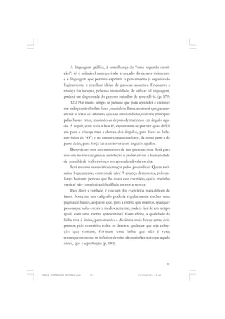 91
COLEÇÃO EDUCADORES
A linguagem gráfica, à semelhança de “uma segunda denti-
ção”, só é utilizável num período avançado do desenvolvimento:
é a linguagem que permite exprimir o pensamento já organizado
logicamente, e recolher ideias de pessoas ausentes. Enquanto a
criança for incapaz, pela sua imaturidade, de utilizar tal linguagem,
poderá ser dispensada do penoso trabalho de aprendê-la. (p. 179)
12.2 Por muito tempo se pensou que para aprender a escrever
era indispensável saber fazer pauzinhos. Parecia natural que para es-
crever as letras do alfabeto, que são arredondadas, conviria principiar
pelas hastes retas, munindo-as depois de tracinhos em ângulo agu-
do. A seguir, com toda a boa fé, espantaram-se por ver quão difícil
era para a criança tirar a dureza dos ângulos, para fazer as belas
curvinhas do “O”; e, no entanto, quanto esforço, da nossa parte e da
parte delas, para forçá-las a escrever com ângulos agudos.
Despojemo-nos um momento de tais preconceitos. Será para
nós um motivo de grande satisfação o poder aliviar a humanidade
de amanhã de todo esforço no aprendizado da escrita.
Será mesmo necessário começar pelos pauzinhos? Quem raci-
ocina logicamente, contestará: não! A criança demonstra, pelo es-
forço bastante penoso que lhe custa este exercício, que o tracinho
vertical não constitui a dificuldade menor a vencer.
Para dizer a verdade, é esse um dos exercícios mais difíceis de
fazer. Somente um calígrafo poderia regularmente encher uma
página de hastes, ao passo que, para a escrita que usamos, qualquer
pessoa que saiba escrever mediocremente, poderá fazê-lo em tempo
igual, com uma escrita apresentável. Com efeito, a qualidade da
linha reta é única, percorrendo a distância mais breve entre dois
pontos; pelo contrário, todos os desvios, qualquer que seja a dire-
ção que tomem, formam uma linha que não é reta;
consequentemente, os infinitos desvios são mais fáceis do que aquela
única, que é a perfeição (p. 180).
MARIA MONTESSORI EDITADO.pmd 21/10/2010, 09:4291
 