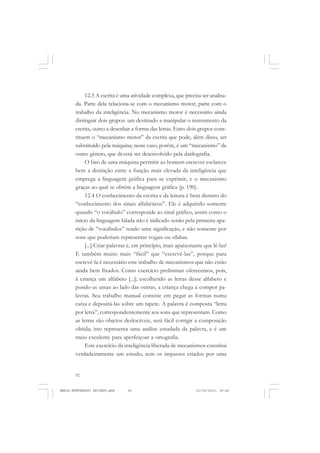 92
ANTONIO GRAMSCI
12.3 A escrita é uma atividade complexa, que precisa ser analisa-
da. Parte dela relaciona-se com o mecanismo motor, parte com o
trabalho da inteligência. No mecanismo motor é necessário ainda
distinguir dois grupos: um destinado a manipular o instrumento da
escrita, outro a desenhar a forma das letras. Estes dois grupos cons-
tituem o “mecanismo motor” da escrita que pode, além disso, ser
substituído pela máquina; neste caso, porém, é um “mecanismo” de
outro gênero, que deverá ser desenvolvido pela datilografia.
O fato de uma máquina permitir ao homem escrever esclarece
bem a distinção entre a função mais elevada da inteligência que
emprega a linguagem gráfica para se exprimir, e o mecanismo
graças ao qual se obtém a linguagem gráfica (p. 190).
12.4 O conhecimento da escrita e da leitura é bem distinto do
“conhecimento dos sinais alfabéticos”. Ele é adquirido somente
quando “o vocábulo” corresponde ao sinal gráfico, assim como o
início da linguagem falada não é indicado senão pela primeira apa-
rição de “vocábulos” tendo uma significação, e não somente por
sons que poderiam representar vogais ou sílabas.
[...] Criar palavras é, em princípio, mais apaixonante que lê-las!
E também muito mais “fácil” que “escrevê-las”, porque para
escrevê-la é necessário este trabalho de mecanismos que não estão
ainda bem fixados. Como exercício preliminar oferecemos, pois,
à criança um alfabeto [...]; escolhendo as letras desse alfabeto e
pondo-as umas ao lado das outras, a criança chega a compor pa-
lavras. Seu trabalho manual consiste em pegar as formas numa
caixa e depositá-las sobre um tapete. A palavra é composta “letra
por letra”, correspondentemente aos sons que representam. Como
as letras são objetos deslocáveis, será fácil corrigir a composição
obtida; isto representa uma análise estudada da palavra, e é um
meio excelente para aperfeiçoar a ortografia.
Este exercício da inteligência liberada de mecanismos constitui
verdadeiramente um estudo; sem os impasses criados por uma
MARIA MONTESSORI EDITADO.pmd 21/10/2010, 09:4292
 