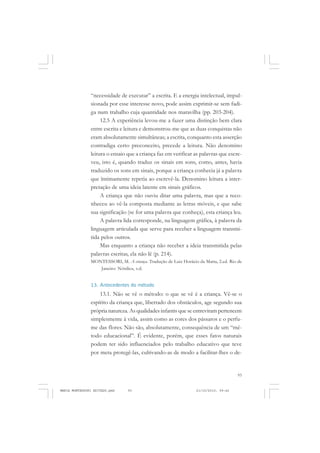 93
COLEÇÃO EDUCADORES
“necessidade de executar” a escrita. E a energia intelectual, impul-
sionada por esse interesse novo, pode assim exprimir-se sem fadi-
ga num trabalho cuja quantidade nos maravilha (pp. 203-204).
12.5 A experiência levou-me a fazer uma distinção bem clara
entre escrita e leitura e demonstrou-me que as duas conquistas não
eram absolutamente simultâneas; a escrita, conquanto esta asserção
contradiga certo preconceito, precede a leitura. Não denomino
leitura o ensaio que a criança faz em verificar as palavras que escre-
veu, isto é, quando traduz os sinais em sons, como, antes, havia
traduzido os sons em sinais, porque a criança conhecia já a palavra
que ïntimamente repetia ao escrevê-la. Denomino leitura a inter-
pretação de uma ideia latente em sinais gráficos.
A criança que não ouviu ditar uma palavra, mas que a reco-
nheceu ao vê-la composta mediante as letras móveis, e que sabe
sua significação (se for uma palavra que conheça), esta criança leu.
A palavra lida corresponde, na linguagem gráfica, à palavra da
linguagem articulada que serve para receber a linguagem transmi-
tida pelos outros.
Mas enquanto a criança não receber a ideia transmitida pelas
palavras escritas, ela não lê (p. 214).
MONTESSORI, M. A criança. Tradução de Luiz Horácio da Matta, 2.ed. Rio de
Janeiro: Nórdica, s.d.
13. Antecedentes do método
13.1. Não se vê o método: o que se vê é a criança. Vê-se o
espírito da criança que, libertado dos obstáculos, age segundo sua
própria natureza. As qualidades infantis que se entreviram pertencem
simplesmente à vida, assim como as cores dos pássaros e o perfu-
me das flores. Não são, absolutamente, consequência de um “mé-
todo educacional”. É evidente, porém, que esses fatos naturais
podem ter sido influenciados pelo trabalho educativo que teve
por meta protegê-las, cultivando-as de modo a facilitar-lhes o de-
MARIA MONTESSORI EDITADO.pmd 21/10/2010, 09:4293
 
