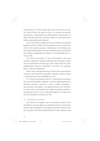 94
ANTONIO GRAMSCI
senvolvimento. O homem pode agir, através do cultivo, até mes-
mo sobre as flores nas quais as cores e os aromas são naturais,
assegurando o aparecimento de determinadas características ou
desenvolvendo em termos de força e beleza as características pri-
mitivas apresentadas pela natureza.
Ora, os fenômenos surgidos na Casa das Crianças são caráteres
psíquicos naturais. Todavia, não são aparentes como os fatos natu-
rais da vida vegetativa, porque a vida psíquica é tão dinâmica que
suas características podem até mesmo desaparecer em consequência
de condições inadequadas do ambiente e ser substituídas por ou-
tras (p. 160).
13.2. Faz-se necessário [...] antes de proceder a uma ação
educativa, implantar condições ambientais que favoreçam a apari-
ção das características normais que estão ocultas. Para isso, basta
simplesmente “afastar os obstáculos” e este deve ser o primeiro
passo, o alicerce da educação.
Não se trata, consequentemente, de desenvolver características
existentes, mas de primeiro descobrir a natureza e depois auxiliar
o desenvolvimento da normalidade (p. 161).
13.3. Outra circunstância notável é o oferecimento às crianças
de um material científico adequado e atraente, aperfeiçoado para a
educação sensorial, e de meios – como os sólidos articulados –
que permitem uma análise e um aperfeiçoamento dos movimen-
tos, bem como a concentração da atenção, inexequíveis quando o
ensinamento feito de viva voz pretende despertar as energias por
meio de solicitações exteriores (p. 161).
14. A descoberta da infância
14.1 Iniciou-se há alguns anos um movimento social a favor
da infância, sem que alguém em particular tomasse tal iniciativa.
Ocorreu algo semelhante a uma erupção natural em terreno vulcâ-
nico, na qual se produzem espontaneamente fogos dispersos aqui
MARIA MONTESSORI EDITADO.pmd 21/10/2010, 09:4294
 