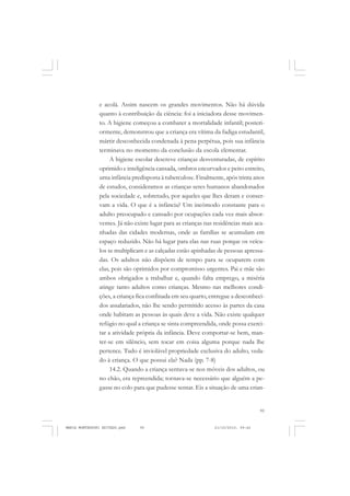 95
COLEÇÃO EDUCADORES
e acolá. Assim nascem os grandes movimentos. Não há dúvida
quanto à contribuição da ciência: foi a iniciadora desse movimen-
to. A higiene começou a combater a mortalidade infantil; posteri-
ormente, demonstrou que a criança era vítima da fadiga estudantil,
mártir desconhecida condenada à pena perpétua, pois sua infância
terminava no momento da conclusão da escola elementar.
A higiene escolar descreve crianças desventuradas, de espírito
oprimido e inteligência cansada, ombros encurvados e peito estreito,
urna infância predisposta à tuberculose. Finalmente, após trinta anos
de estudos, consideramos as crianças seres humanos abandonados
pela sociedade e, sobretudo, por aqueles que lhes deram e conser-
vam a vida. O que é a infância? Um incômodo constante para o
adulto preocupado e cansado por ocupações cada vez mais absor-
ventes. Já não existe lugar para as crianças nas residências mais aca-
nhadas das cidades modernas, onde as famílias se acumulam em
espaço reduzido. Não há lugar para elas nas ruas porque os veícu-
los se multiplicam e as calçadas estão apinhadas de pessoas apressa-
das. Os adultos não dispõem de tempo para se ocuparem com
elas, pois são oprimidos por compromisso urgentes. Pai e mãe são
ambos obrigados a trabalhar e, quando falta emprego, a miséria
atinge tanto adultos como crianças. Mesmo nas melhores condi-
ções, a criança fica confinada em seu quarto, entregue a desconheci-
dos assalariados, não lhe sendo permitido acesso às partes da casa
onde habitam as pessoas às quais deve a vida. Não existe qualquer
refúgio no qual a criança se sinta compreendida, onde possa exerci-
tar a atividade própria da infância. Deve comportar-se bem, man-
ter-se em silêncio, sem tocar em coisa alguma porque nada lhe
pertence. Tudo é inviolável propriedade exclusiva do adulto, veda-
do à criança. O que possui ela? Nada (pp. 7-8)
14.2. Quando a criança sentava-se nos móveis dos adultos, ou
no chão, era repreendida; tornava-se necessário que alguém a pe-
gasse no colo para que pudesse sentar. Eis a situação de uma crian-
MARIA MONTESSORI EDITADO.pmd 21/10/2010, 09:4295
 
