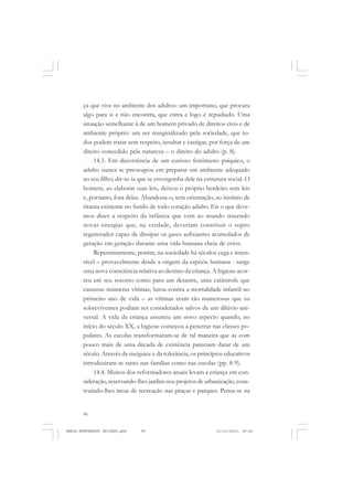 96
ANTONIO GRAMSCI
ça que vive no ambiente dos adultos: um importuno, que procura
algo para si e não encontra, que entra e logo é repudiado. Uma
situação semelhante à de um homem privado de direitos civis e de
ambiente próprio: um ser marginalizado pela sociedade, que to-
dos podem tratar sem respeito, insultar e castigar, por força de um
direito concedido pela natureza – o direito do adulto (p. 8).
14.3. Em decorrência de um curioso fenômeno psíquico, o
adulto nunca se preocupou em preparar um ambiente adequado
ao seu filho; dir-se-ia que se envergonha dele na estrutura social. O
homem, ao elaborar suas leis, deixou o próprio herdeiro sem leis
e, portanto, fora delas. Abandona-o, sem orientação, ao instinto de
tirania existente no fundo de todo coração adulto. Eis o que deve-
mos dizer a respeito da infância que vem ao mundo trazendo
novas energias que, na verdade, deveriam constituir o sopro
regenerador capaz de dissipar os gases asfixiantes acumulados de
geração em geração durante uma vida humana cheia de erros.
Repentinamente, porém, na sociedade há séculos cega e insen-
sível – provavelmente desde a origem da espécie humana - surge
uma nova consciência relativa ao destino da criança. A higiene acor-
reu em seu socorro como para um desastre, uma catástrofe que
causasse inúmeras vítimas; lutou contra a mortalidade infantil no
primeiro ano de vida – as vítimas eram tão numerosas que os
sobreviventes podiam ser considerados salvos de um dilúvio uni-
versal. A vida da criança assumiu um novo aspecto quando, no
início do século XX, a higiene começou a penetrar nas classes po-
pulares. As escolas transformaram-se de tal maneira que as com
pouco mais de uma década de existência pareciam datar de um
século. Através da meiguice e da tolerância, os princípios educativos
introduziram-se tanto nas famílias como nas escolas (pp. 8-9).
14.4. Muitos dos reformadores atuais levam a criança em con-
sideração,reservando-lhes jardins nos projetos de urbanização, cons-
truindo-lhes áreas de recreação nas praças e parques. Pensa-se na
MARIA MONTESSORI EDITADO.pmd 21/10/2010, 09:4296
 