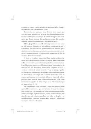 98
ANTONIO GRAMSCI
apenas com criarem para si próprios um ambiente fácil e cômodo:
um ambiente para a humanidade adulta.
Encontramo-nos agora no limiar de urna nova era em que
será necessário trabalhar em favor de duas humanidades diferen-
tes: a dos adultos e a das crianças. E caminhamos para uma civili-
zação que deverá preparar dois ambientes sociais, dois mundos
distintos: o mundo dos adultos e o das crianças (p. 10).
14.6. [...] o problema social da infância penetra com suas raízes
na vida interior, chegando até nós, adultos, para despertar-nos a
consciência, para renovar-nos. A criança não é um estranho que o
adulto possa considerar apenas exteriormente, com critérios obje-
tivos. A infância constitui o elemento mais importante da vida do
adulto: o elemento construtor.
O bom ou o mal do homem na idade madura está estreita-
mente ligado à vida infantil na qual teve origem. Sobre ela recairão
todos os nossos erros, que sobre ela repercutirão de maneira inde-
lével. Morremos, mas nossos filhos sofrerão as consequências do
mal que lhes terá deformado para sempre o espírito. O ciclo é
contínuo e não pode ser interrompido. Tocar na criança significa
tocar no ponto mais sensível de um todo que tem raízes no passa-
do mais remoto e se dirige para o infinito do futuro. Tocar na
criança significa tocar no ponto mais delicado e vital, onde tudo se
pode decidir e renovar, onde tudo redunda na vida, onde estão
trancados os segredos da alma, porque ali se elabora a educação
do homem (pp. 10-11).
14.7. O problema social da infância é como uma pequena planta
que mal brotou do solo e que atrai pela sua frescura. Constatare-
mos, porém, que esta planta possui raízes resistentes e profundas,
difíceis de extirpar. É preciso escavar, escavar profundamente, para
descobrir que tais raízes se espalham em todas as direções e se
estendem longe, como um labirinto. Para arrancar a planta seria
necessário remover toda a terra.
MARIA MONTESSORI EDITADO.pmd 21/10/2010, 09:4298
 