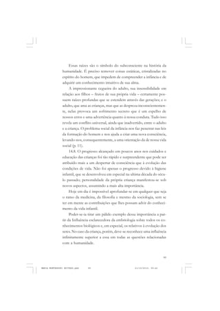 99
COLEÇÃO EDUCADORES
Essas raízes são o símbolo do subconsciente na história da
humanidade. É preciso remover coisas estáticas, cristalizadas no
espírito do homem, que impedem de compreender a infância e de
adquirir um conhecimento intuitivo de sua alma.
A impressionante cegueira do adulto, sua insensibilidade em
relação aos filhos – frutos de sua própria vida – certamente pos-
suem raízes profundas que se estendem através das gerações; e o
adulto, que ama as crianças, mas que as despreza inconscientemen-
te, nelas provoca um sofrimento secreto que é um espelho de
nossos erros e uma advertência quanto à nossa conduta. Tudo isso
revela um conflito universal, ainda que inadvertido, entre o adulto
e a criança. O problema social da infância nos faz penetrar nas leis
da formação do homem e nos ajuda a criar uma nova consciência,
levando-nos, consequentemente, a uma orientação da de nossa vida
social (p. 11).
14.8. O progresso alcançado em poucos anos nos cuidados e
educação das crianças foi tão rápido e surpreendente que pode ser
atribuído mais a um despertar de consciência que à evolução das
condições de vida. Não foi apenas o progresso devido à higiene
infantil, que se desenvolveu em especial na ultima década do sécu-
lo passado; personalidade da própria criança manifestou-se sob
novos aspectos, assumindo a mais alta importância.
Hoje em dia é impossível aprofundar-se em qualquer que seja
o ramo da medicina, da filosofia e mesmo da sociologia, sem se
ter em mente as contribuições que lhes possam advir do conheci-
mento da vida infantil.
Poder-se-ia tirar um pálido exemplo dessa importância a par-
tir da Influência esclarecedora da embriologia sobre todos os co-
nhecimentos biológicos e, em especial, os relativos à evolução dos
seres. No caso da criança, porém, deve-se reconhece uma influência
infinitamente superior a essa em todas as questões relacionadas
com a humanidade.
MARIA MONTESSORI EDITADO.pmd 21/10/2010, 09:4299
 