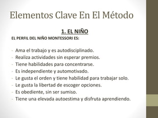 Elementos Clave En El Método
1. EL NIÑO
EL PERFIL DEL NIÑO MONTESSORI ES:
- Ama el trabajo y es autodisciplinado.
- Realiza actividades sin esperar premios.
- Tiene habilidades para concentrarse.
- Es independiente y automotivado.
- Le gusta el orden y tiene habilidad para trabajar solo.
- Le gusta la libertad de escoger opciones.
- Es obediente, sin ser sumiso.
- Tiene una elevada autoestima y disfruta aprendiendo.
 