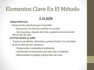 Elementos Clave En El Método
2. EL GUÍA
CARACTERÍSTICAS:
• Preparación espiritual que le permita:
- Renunciar a la tiranía y confiar en el niño.
- Ver la pureza, riqueza del niño y ponerse al servicio del
desarrollo de éste.
ACTITUD FRENTE AL NIÑO:
• El guía es prudente, silencioso y pasivo frente a la actividad.
• Sirve al niño de tres maneras:
- Preparando y cuidando el ambiente.
- Facilitando la interacción del niño con el material.
- Observando el trabajo y desarrollo del niño.
 