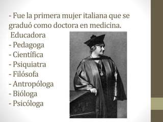 - Fue la primera mujer italiana que se
graduó como doctora en medicina.
Educadora
- Pedagoga
- Científica
- Psiquiatra
- Filósofa
- Antropóloga
- Bióloga
- Psicóloga
 