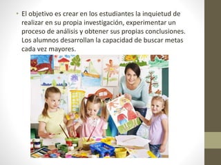 • El objetivo es crear en los estudiantes la inquietud de
realizar en su propia investigación, experimentar un
proceso de análisis y obtener sus propias conclusiones.
Los alumnos desarrollan la capacidad de buscar metas
cada vez mayores.
 