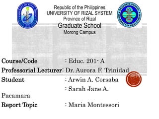 Course/Code : Educ. 201- A
Professorial Lecturer: Dr. Aurora F. Trinidad
Student : Arwin A. Corsaba
: Sarah Jane A.
Pacamara
Report Topic : Maria Montessori
Republic of the Philippines
UNIVERSITY OF RIZAL SYSTEM
Province of Rizal
Graduate School
Morong Campus
 