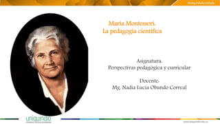 María Montessori:
La pedagogía científica
Asignatura:
Perspectivas pedagógica y curricular
Docente:
Mg. Nadia Lucía Obando Correal
 