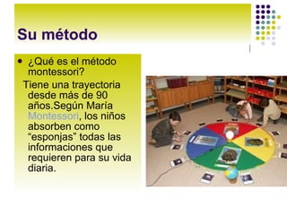 Su método ¿Qué es el método montessori? Tiene una trayectoria desde más de 90 años.Según María Montessori , los niños absorben como “esponjas” todas las informaciones que requieren para su vida diaria.