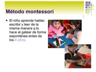 Método montessori El niño aprende hablar, escribir y leer de la misma manera q lo hace al gatear de forma espontánea antes de los 6 años .