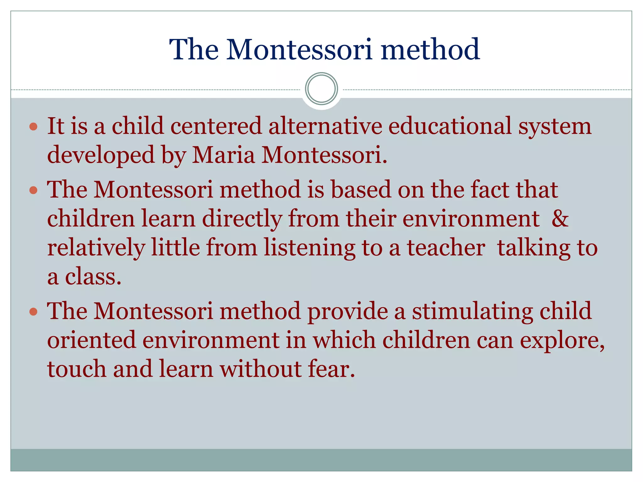 The Montessori method 
 It is a child centered alternative educational system 
developed by Maria Montessori. 
 The Montessori method is based on the fact that 
children learn directly from their environment & 
relatively little from listening to a teacher talking to 
a class. 
 The Montessori method provide a stimulating child 
oriented environment in which children can explore, 
touch and learn without fear. 
 