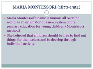 MARIA MONTESSORI (1870-1952) 
 Maria Montessori’s name is famous all over the 
world as an originator of a new system of pre 
primary education for young children.(Montessori 
method) 
 She believed that children should be free to find out 
things for themselves and to develop through 
individual activity. 
 