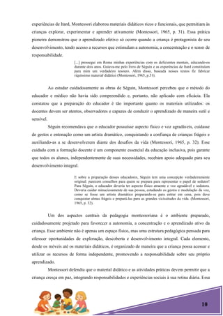 10
experiências de Itard, Montessori elaborou materiais didáticos ricos e funcionais, que permitiam às
crianças explorar, experimentar e aprender ativamente (Montessori, 1965, p. 31). Essa prática
pioneira demonstrou que o aprendizado efetivo só ocorre quando a criança é protagonista de seu
desenvolvimento, tendo acesso a recursos que estimulam a autonomia, a concentração e o senso de
responsabilidade.
[...] prossegui em Roma minhas experiências com os deficientes mentais, educando-os
durante dois anos. Guiava-me pelo livro de Séguin e as experências de Itard constituíam
para mim um verdadeiro tesouro. Além disso, baseada nesses textos fiz fabricar
riquíssimo material didático (Montessori, 1965, p.31).
Ao estudar cuidadosamente as obras de Séguin, Montessori percebeu que o método do
educador e médico não havia sido compreendido e, portanto, não aplicado com eficácia. Ela
constatou que a preparação do educador é tão importante quanto os materiais utilizados: os
docentes devem ser atentos, observadores e capazes de conduzir o aprendizado de maneira sutil e
sensível.
Séguin recomendava que o educador possuísse aspecto físico e voz agradáveis, cuidasse
de gestos e entonação como um artista dramático, conquistando a confiança de crianças frágeis e
auxiliando-as a se desenvolverem diante dos desafios da vida (Montessori, 1965, p. 32). Esse
cuidado com a formação docente é um componente essencial da educação inclusiva, pois garante
que todos os alunos, independentemente de suas necessidades, recebam apoio adequado para seu
desenvolvimento integral.
E sobre a preparação desses educadores, Séguin tem uma concepção verdadeiramente
original: parecem conselhos para quem se prepara para representar o papel de sedutor!
Para Séguin, o educador deveria ter aspecto físico atraente e voz agradável e sedutora.
Deveria cuidar minuciosamente de sua pessoa, estudando os gestos e modulação da voz,
como se fosse um artista dramático preparando-se para entrar em cena, pois deve
conquistar almas frágeis e prepará-las para as grandes vicissitudes da vida. (Montessori,
1965, p. 32).
Um dos aspectos centrais da pedagogia montessoriana é o ambiente preparado,
cuidadosamente projetado para favorecer a autonomia, a concentração e o aprendizado ativo da
criança. Esse ambiente não é apenas um espaço físico, mas uma estrutura pedagógica pensada para
oferecer oportunidades de exploração, descoberta e desenvolvimento integral. Cada elemento,
desde os móveis até os materiais didáticos, é organizado de maneira que a criança possa acessar e
utilizar os recursos de forma independente, promovendo a responsabilidade sobre seu próprio
aprendizado.
Montessori defendia que o material didático e as atividades práticas devem permitir que a
criança cresça em paz, integrando responsabilidades e experiências sociais à sua rotina diária. Essa
 