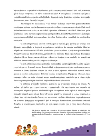 11
integração torna o aprendizado significativo, pois conecta o conhecimento à vida real, permitindo
que a criança compreenda seu papel no mundo ao redor. A educação não se limita à aquisição de
conteúdos acadêmicos, mas inclui habilidades de convivência, disciplina, empatia e cooperação,
fundamentais para a formação integral.
Ao participar das atividades de ―vida prática‖, a criança adquire não apenas habilidades
cognitivas e motoras, mas também desenvolve autoconfiança e senso de competência. Cada tarefa
realizada com sucesso reforça a autoestima e promove o bem-estar emocional, mostrando que o
aprendizado é uma experiência prazerosa e recompensadora. Essa abordagem incentiva a criança a
assumir responsabilidade por suas ações e decisões, fortalecendo a capacidade de autodireção e
autonomia.
O ambiente preparado também contribui para a inclusão, pois permite que crianças com
diferentes necessidades e ritmos de aprendizagem participem de maneira igualitária. Materiais
adaptáveis e atividades diversificadas possibilitam que cada criança explore suas potencialidades
de acordo com seu desenvolvimento, garantindo que nenhuma delas seja excluída do processo
educativo. Dessa forma, o espaço físico e pedagógico funciona como mediador do aprendizado
inclusivo, promovendo equidade e respeito às diferenças.
O ambiente montessoriano estimula a curiosidade e a exploração independente, aspectos
essenciais para o desenvolvimento da criatividade e do pensamento crítico. Ao interagir com os
materiais, a criança descobre relações de causa e efeito, aprimora habilidades motoras finas e
grossas e constrói conhecimentos de forma concreta e significativa. O papel do educador, nesse
contexto, é observar, guiar e intervir apenas quando necessário, garantindo que a criança tenha
liberdade para aprender por si mesma, respeitando seu ritmo e interesses.
O ambiente preparado fortalece a percepção de crescimento interior da criança. Ao
realizar atividades que exigem atenção e concentração, ela experimenta uma sensação de
realização e progresso pessoal, sentindo-se capaz e competente. Esse aspecto é essencial para a
formação integral, pois integra desenvolvimento cognitivo, emocional e social, preparando a
criança para enfrentar desafios futuros com autonomia e confiança. O ambiente preparado torna-se
um elemento pedagógico indispensável para a educação montessoriana, combinando liberdade,
disciplina e aprendizagem significativa em um espaço pensado para o pleno desenvolvimento
infantil.
As crianças parecem ter a sensação de seu crescimento interior, a consciência das
aquisições que fazem desenvolvendo-se a si mesmas. Elas manifestam exteriormente, por
uma expressão de felicidade, o crescimento que se produziu nelas. (Montessori, 1976, p.
92).
 