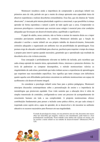 12
Montessori ressaltava ainda a importância de compreender a psicologia infantil nos
primeiros anos de vida, período em que a mente da criança apresenta uma capacidade única de
absorver experiências e realizar descobertas extraordinárias. Essa fase, que ela chamou de ―mente
absorvente‖, é marcada pela intensa plasticidade cognitiva e emocional, o que possibilita à criança
aprender de forma espontânea e natural a partir de tudo aquilo que a cerca. Compreender os
processos psicológicos e emocionais que ocorrem nesse estágio é essencial para criar condições
adequadas que favoreçam um desenvolvimento pleno, equilibrado e significativo.
O papel do adulto, nesse contexto, não se limita a ensinar de maneira direta ou a impor
conteúdos previamente estabelecidos. Ao contrário, Montessori defendia que a função do
educador é auxiliar a mente infantil em seu próprio trabalho de desenvolvimento, fornecendo
estímulos adequados e organizando um ambiente rico em possibilidades de aprendizagem. Essa
postura exige do educador sensibilidade para observar, paciência para respeitar o tempo da criança
e preparo para intervir apenas quando necessário, garantindo que o aprendizado seja resultado da
descoberta ativa e da vivência concreta.
Essa concepção é profundamente relevante no âmbito da inclusão, pois reconhece que
cada criança aprende de maneira única, apresentando ritmos, interesses e potenciais distintos. Ao
invés de padronizar ou comparar desempenhos, o método montessoriano valoriza as
singularidades de cada aluno, permitindo que todos tenham acesso a experiências de aprendizagem
que respeitem suas necessidades específicas. Isso significa que tanto crianças com deficiência
quanto aquelas sem dificuldades particulares encontram no ambiente montessoriano um espaço de
acolhimento e de desenvolvimento integral.
Ao considerar a psicologia infantil como base para a prática pedagógica, Montessori
antecipou discussões contemporâneas sobre a personalização do ensino e a importância de
metodologias que promovam equidade. Essa visão sustenta que a educação deve ir além da
simples transmissão de conteúdos, configurando-se como um processo de acompanhamento do
crescimento humano em toda a sua complexidade. A proposta montessoriana oferece
contribuições fundamentais para pensar a inclusão como prática efetiva, em que cada criança é
respeitada como sujeito ativo, capaz de aprender, de se desenvolver e de encontrar no ambiente
educativo os recursos necessários para florescer em sua singularidade.
O estudo da psicologia da criança, em seus primeiros anos de vida, descortina ante nossos
olhos tais maravilhas que ninguém, vendo-as com entendimento, pode furtar-se a ficar
profundamente sensibilizado. Nosso trabalho como adultos não consiste em ensinar, mas
em auxiliar a mente infantil no seu trabalho de desenvolvimento‖ (Montessori,1949, p.
128)
 