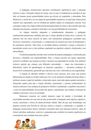 13
A pedagogia montessoriana apresenta contribuições significativas para a educação
inclusiva e para a formação integral da criança, uma vez que se fundamenta no princípio de que
todo ser humano possui potencialidades únicas que devem ser respeitadas e estimuladas. Para
Montessori, a escola deve ser um espaço de oportunidades equitativas, no qual cada criança possa
explorar suas capacidades, sem ser limitada por padrões rígidos ou comparações externas. Essa
concepção rompe com a lógica tradicional da homogeneização do ensino e abre caminho para uma
educação mais humana, centrada no indivíduo e em suas possibilidades de crescimento.
Ao integrar materiais adequados e cuidadosamente planejados, a pedagogia
montessoriana proporciona condições para que a criança aprenda de forma ativa e concreta. Os
materiais não são meros recursos de apoio, mas instrumentos pedagógicos concebidos para
favorecer a autonomia, a concentração e a compreensão de conceitos por meio da manipulação e
da experiência sensorial. Além disso, as atividades práticas estimulam a criança a relacionar o
aprendizado escolar com a vida cotidiana, ampliando seu repertório cultural e fortalecendo a sua
autoconfiança.
O ambiente preparado, pensado como extensão da proposta pedagógica e estruturado para
favorecer a liberdade com responsabilidade. Nele, a criança encontra um espaço organizado,
acessível e acolhedor, que respeita seu ritmo e incentiva sua capacidade de escolha. Esse ambiente
inclusivo permite que crianças com diferentes necessidades — sejam elas relacionadas a
deficiências, ritmos de aprendizagem ou interesses específicos — encontrem condições de
desenvolver-se plenamente, garantindo que cada uma seja vista e valorizada em sua singularidade.
A atuação do educador também é decisiva nesse processo, pois exige uma postura
diferenciada em relação ao modelo tradicional. Em vez de transmitir conteúdos de forma direta, o
professor assume o papel de mediador e observador atento, intervindo apenas quando necessário e
oferecendo suporte para que a criança descubra, experimente e construa conhecimentos de
maneira autônoma. Essa mudança de perspectiva fortalece a autodireção, o equilíbrio emocional e
o senso de responsabilidade, favorecendo não apenas o aprendizado, mas também a formação de
cidadãos conscientes e ativos na sociedade.
Montessori construiu um modelo educativo capaz de atender à diversidade de
necessidades presentes em uma sala de aula, promovendo a integração entre aspectos cognitivos,
sociais, emocionais e físicos do desenvolvimento infantil. Mais do que uma metodologia, sua
proposta constitui uma filosofia de vida que valoriza o respeito, a colaboração e a equidade. A
pedagogia montessoriana oferece caminhos consistentes para uma educação inclusiva, capaz de
formar indivíduos autônomos, sensíveis e preparados para contribuir de maneira significativa na
construção de uma sociedade mais justa e plural.
 