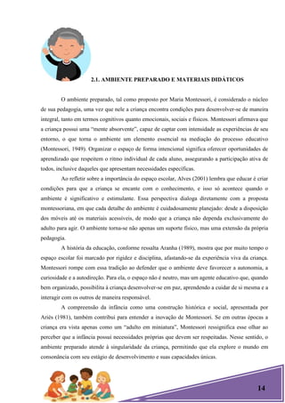 14
2.1. AMBIENTE PREPARADO E MATERIAIS DIDÁTICOS
O ambiente preparado, tal como proposto por Maria Montessori, é considerado o núcleo
de sua pedagogia, uma vez que nele a criança encontra condições para desenvolver-se de maneira
integral, tanto em termos cognitivos quanto emocionais, sociais e físicos. Montessori afirmava que
a criança possui uma ―mente absorvente‖, capaz de captar com intensidade as experiências de seu
entorno, o que torna o ambiente um elemento essencial na mediação do processo educativo
(Montessori, 1949). Organizar o espaço de forma intencional significa oferecer oportunidades de
aprendizado que respeitem o ritmo individual de cada aluno, assegurando a participação ativa de
todos, inclusive daqueles que apresentam necessidades específicas.
Ao refletir sobre a importância do espaço escolar, Alves (2001) lembra que educar é criar
condições para que a criança se encante com o conhecimento, e isso só acontece quando o
ambiente é significativo e estimulante. Essa perspectiva dialoga diretamente com a proposta
montessoriana, em que cada detalhe do ambiente é cuidadosamente planejado: desde a disposição
dos móveis até os materiais acessíveis, de modo que a criança não dependa exclusivamente do
adulto para agir. O ambiente torna-se não apenas um suporte físico, mas uma extensão da própria
pedagogia.
A história da educação, conforme ressalta Aranha (1989), mostra que por muito tempo o
espaço escolar foi marcado por rigidez e disciplina, afastando-se da experiência viva da criança.
Montessori rompe com essa tradição ao defender que o ambiente deve favorecer a autonomia, a
curiosidade e a autodireção. Para ela, o espaço não é neutro, mas um agente educativo que, quando
bem organizado, possibilita à criança desenvolver-se em paz, aprendendo a cuidar de si mesma e a
interagir com os outros de maneira responsável.
A compreensão da infância como uma construção histórica e social, apresentada por
Ariès (1981), também contribui para entender a inovação de Montessori. Se em outras épocas a
criança era vista apenas como um ―adulto em miniatura‖, Montessori ressignifica esse olhar ao
perceber que a infância possui necessidades próprias que devem ser respeitadas. Nesse sentido, o
ambiente preparado atende à singularidade da criança, permitindo que ela explore o mundo em
consonância com seu estágio de desenvolvimento e suas capacidades únicas.
 