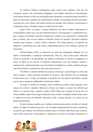 15
Os materiais didáticos desempenham papel central nesse ambiente. Eles não são
brinquedos comuns, mas instrumentos pedagógicos com funções específicas de aprendizagem.
Como destaca Kramer (1976), em sua biografia sobre Montessori, os materiais foram concebidos a
partir de observações científicas do comportamento infantil e da psicologia do desenvolvimento.
Cada peça tem como objetivo não apenas ensinar um conteúdo, mas estimular a concentração, a
coordenação motora, a disciplina interna e a autonomia da criança.
Lagoa (1981), ao estudar o sistema Montessori com base na análise experimental do
comportamento, reforça que o uso dos materiais promove a autorregulação e o aprendizado ativo,
pois a criança é estimulada a descobrir soluções por si mesma. Essa característica é fundamental
para a inclusão, uma vez que respeita as diferentes formas de aprender, oferecendo múltiplos
caminhos para alcançar o mesmo objetivo educativo. Em outras palavras, os materiais são
adaptáveis e possibilitam que cada criança, independentemente de suas condições, participe de
forma plena.
Howard Gardner (1997), ao apresentar sua teoria das inteligências múltiplas, traz um
suporte contemporâneo à pedagogia montessoriana. Para ele, cada criança possui diferentes
formas de expressão e de aprendizado, que podem se manifestar na música, na linguagem, no
corpo, na lógica ou na natureza. O ambiente montessoriano, com seus materiais variados e
multisensoriais, atende justamente a essa diversidade de inteligências, criando condições para que
cada aluno encontre o caminho mais eficaz para desenvolver-se.
Gil (2002), ao discutir métodos de pesquisa, ressalta que a aprendizagem se torna mais
efetiva quando o sujeito participa ativamente do processo. Esse princípio ecoa na pedagogia
montessoriana, pois a criança, ao manipular os materiais, faz suas próprias descobertas, aprende
com os erros e conquista a independência intelectual e prática.
Ao longo da história da educação, muitos ambientes escolares foram pensados como
espaços de controle e repetição. Montessori subverte essa lógica ao propor um ambiente que
liberta e, ao mesmo tempo, organiza. Aranha (1989) lembra que a função da escola deve ser
formar cidadãos capazes de interagir criticamente com o mundo. O ambiente montessoriano torna-
se espaço de exercício da liberdade responsável, onde a criança aprende a ser sujeito de sua
própria aprendizagem.
É preciso destacar também que o ambiente montessoriano promove inclusão de maneira
natural. Ao dispor de materiais acessíveis e de um espaço organizado para favorecer a autonomia,
ele permite que crianças com deficiência tenham acesso às mesmas experiências que as demais.
Ariès (1981) mostra que, historicamente, a deficiência foi motivo de exclusão; Montessori, ao
 