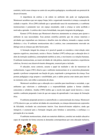 16
contrário, inclui essas crianças no centro de sua prática pedagógica, reconhecendo seu potencial de
desenvolvimento.
A importância da estética e da ordem no ambiente não pode ser negligenciada.
Montessori acreditava que um espaço limpo, belo e organizado transmitia à criança a sensação de
cuidado e respeito. Alves (2001) defende que o aprendizado nasce do encantamento, e o ambiente
montessoriano é justamente isso: um espaço encantador, onde a criança se sente acolhida e
motivada a aprender. A estética não é mera formalidade, mas parte integrante da pedagogia.
Kramer (1976) destaca que Montessori observava atentamente as crianças para ajustar o
ambiente às suas necessidades. Essa postura científica permitiu que ela criasse materiais e
atividades que respondiam aos interesses e desafios reais da infância, tornando o espaço escolar
dinâmico e vivo. O ambiente montessoriano não é estático, mas constantemente renovado em
diálogo com as crianças que dele fazem parte.
A formação integral da criança só é possível quando se considera a inter-relação entre
aspectos cognitivos, emocionais, sociais e físicos. Gardner (1997) reforça que a educação deve ir
além da instrução acadêmica, contemplando também as artes, o movimento e as relações humanas.
O ambiente montessoriano, ao reunir atividades de vida prática, materiais sensoriais e experiências
coletivas, favorece esse desenvolvimento abrangente, essencial para a inclusão.
O educador, nesse contexto, assume o papel de mediador e não de transmissor de
conhecimento. Lagoa (1981) observa que o ambiente montessoriano só se concretiza plenamente
quando o professor compreende sua função de guia, respeitando o protagonismo da criança. Essa
postura pedagógica exige preparo e sensibilidade, pois o adulto precisa estar atento para intervir
no momento certo, sem tolher a autonomia do aluno.
Montessori acreditava que a educação era o caminho para transformar a sociedade, e que
ambientes que valorizam a colaboração e a responsabilidade ajudam a formar cidadãos
conscientes e solidários. Aranha (1989) lembra que a escola tem papel social decisivo, e nesse
sentido o ambiente preparado é mais do que um espaço de aprendizado: é um espaço de formação
ética.
O ambiente preparado promove a autorreflexão e a autoconstrução da criança. Montessori
(1976) descreve que, ao realizar atividades de concentração, as crianças demonstravam expressões
de felicidade, revelando seu crescimento interior. Esse desenvolvimento subjetivo, ainda que
intangível, é essencial para a formação integral, pois fortalece a autoestima, a confiança e a
percepção de si no mundo.
O ambiente montessoriano, aliado aos materiais didáticos, constitui um modelo educativo
capaz de responder de forma concreta às demandas contemporâneas por uma educação inclusiva,
 