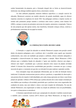 18
caráter humanizador da proposta, pois a formação integral não se limita ao desenvolvimento
intelectual, mas abrange também aspectos éticos, emocionais e sociais.
Ao aliar ambiente preparado, materiais didáticos específicos e a atuação sensível do
educador, Montessori construiu um modelo educativo de grande atualidade, capaz de oferecer
respostas concretas às exigências do século XXI. Sua pedagogia continua a inspirar escolas no
mundo todo justamente porque mantém a coerência entre teoria e prática, como destaca Gil
(2002), e porque se ancora em princípios universais de respeito, autonomia e cooperação. Trata-se
de uma proposta que não apenas ensina, mas transforma, formando crianças críticas, criativas e
profundamente conscientes de seu papel no mundo.
2.2. FORMAÇÃO E PAPEL DO EDUCADOR
A formação e o papel do educador no método Montessori ocupam uma posição central
dentro da proposta pedagógica, pois o professor não é concebido como aquele que transmite
conhecimento, mas como um mediador que prepara o ambiente, oferece estímulos adequados e
acompanha o desenvolvimento da criança com respeito e atenção. Maria Montessori (1965)
afirmava que a verdadeira função do educador é ―guiar sem interferir, observar sem julgar e
oferecer sem impor‖, ressaltando que o processo educativo deve nascer da própria atividade
infantil. O docente deve desenvolver sensibilidade para perceber o momento em que a criança
necessita de apoio e o momento em que deve ser deixada livre para explorar e aprender sozinha.
Essa concepção exige uma preparação diferenciada, que vai além da formação técnica
tradicional. O educador montessoriano precisa cultivar a paciência, a capacidade de observação e
uma postura ética de respeito à individualidade, pois cada criança apresenta um ritmo e uma forma
própria de aprender. Libâneo (1994) reforça que a prática docente deve estar sempre orientada por
uma didática que reconheça a diversidade, permitindo que o professor atue como organizador das
condições de ensino, mas sem reduzir o aluno a um mero receptor de informações. No caso do
método Montessori, essa organização se traduz na criação de ambientes ricos em possibilidades,
nos quais a criança possa se autoeducar.
A literatura especializada mostra que a preparação do educador é também essencial para
o trabalho com a inclusão. Lustosa (2017) observa que Maria Montessori, ao longo de sua
 