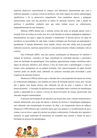 19
trajetória, dedicou-se especialmente às crianças com deficiência, demonstrando que, com o
ambiente adequado e a postura correta do professor, elas eram capazes de realizar aprendizagens
significativas e de se desenvolver integralmente. Essa experiência marcou a pedagogia
montessoriana como uma das pioneiras na defesa da educação inclusiva, onde a função do
professor é possibilitar condições para que todos tenham acesso ao conhecimento,
independentemente de suas limitações.
Mantoan (2003) destaca que a inclusão escolar não pode ser pensada apenas como a
inserção física da criança na escola, mas deve estar baseada em práticas pedagógicas adaptadas e
humanizadoras, nas quais o papel do educador é fundamental. O docente precisa ser capaz de
reconhecer as necessidades de cada aluno e propor estratégias que favoreçam sua participação e
aprendizado. O método Montessori, nesse sentido, oferece uma base sólida, pois já pressupõe
ambientes acessíveis, materiais autocorretivos e uma postura docente voltada à mediação e não ao
controle.
Para O’Donnell (2007), uma das maiores contribuições de Montessori foi redefinir a
imagem do professor, retirando-o do lugar centralizado de autoridade absoluta e colocando-o
como um facilitador da aprendizagem. Essa mudança, aparentemente simples, transforma toda a
lógica do processo educativo, pois desloca o foco do ensino para a aprendizagem, e coloca a
criança como protagonista de sua própria formação. Esse reposicionamento do papel docente
continua sendo um desafio atual, sobretudo em contextos marcados pela diversidade e pelas
exigências da educação inclusiva.
Montessori (1949) já alertava que o educador deve estar preparado não apenas em termos
de conhecimento pedagógico, mas também em termos de formação pessoal e ética, pois ―ensinar
não é apenas uma função técnica, mas sobretudo um ato de amor e respeito à vida em
desenvolvimento‖. A formação do professor precisa contemplar tanto o domínio de metodologias
quanto a capacidade de se colocar a serviço do desenvolvimento da criança, promovendo uma
educação integral e humanizadora.
O processo de formação de um educador que deseja atuar com o método montessoriano é
bastante diferenciado, pois exige não apenas o domínio de técnicas e metodologias pedagógicas,
mas sobretudo uma transformação de postura, de olhar e de compreensão acerca da infância.
Montessori (1949) afirmava que o primeiro passo para esse preparo é o reconhecimento de que a
criança é um ser ativo e capaz de construir seu próprio conhecimento. O educador deve aprender a
renunciar ao papel tradicional de transmissor de conteúdos para assumir a função de guia e
facilitador do processo de aprendizagem.
 