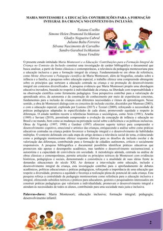 2
MARIA MONTESSORI E A EDUCAÇÃO: CONTRIBUIÇÕES PARA A FORMAÇÃO
INTEGRAL DA CRIANÇA NO CONTEXTO DA INCLUSÃO.
Tatiana Coelho
Simone Helen Drumond Ischkanian
Gladys Nogueira Cabral
Juliana Balta Ferreira
Silvana Nascimento de Carvalho
Sandro Garabed Ischkanian
Neusa Venditte
O presente estudo intitulado Maria Montessori e a Educação: Contribuições para a Formação Integral da
Criança no Contexto da Inclusão constitui uma investigação de caráter bibliográfico e documental que
busca analisar, a partir de fontes clássicas e contemporâneas, a relevância da pedagogia montessoriana para
a educação inclusiva e para a formação integral da criança. Fundamentando-se em obras de referência,
como Mente Absorvente e Pedagogia científica de Maria Montessori, além de biografias, estudos sobre a
infância e a família, e pesquisas sobre educação especial, o trabalho oferece uma compreensão abrangente
sobre os princípios que norteiam a educação centrada na criança e na promoção do desenvolvimento
integral em contextos diversificados. A pesquisa evidencia que Maria Montessori propôs uma abordagem
educativa inovadora, baseada no respeito à individualidade da criança, na liberdade com responsabilidade e
na observação científica como ferramenta pedagógica. Essa perspectiva contribui para a valorização do
aprendizado ativo, da autonomia e da construção do conhecimento por meio de experiências concretas,
fundamentais para a inclusão de crianças com diferentes necessidades e ritmos de aprendizagem. Nesse
sentido, a obra de Montessori dialoga com os conceitos de inclusão escolar, discutidos por Mantoan (2003),
e com a educação especial, explorada por Lustosa (2017) e Tezzari (2009), reforçando a necessidade de
práticas pedagógicas adaptadas às especificidades de cada aluno, promovendo equidade e respeito às
diferenças. O estudo também recorre a referências históricas e sociológicas, como Ariès (1981), Aranha
(1989) e Saviani (2019), permitindo compreender a evolução da concepção de infância e educação no
Brasil e no mundo, bem como as mudanças na percepção social sobre a deficiência e as políticas inclusivas.
Obras de Vigotsky (1997; 1998) e Gardner (1997) oferecem suporte teórico para compreender o
desenvolvimento cognitivo, emocional e artístico das crianças, enriquecendo a análise sobre como práticas
educativas centradas na criança podem favorecer a formação integral e o desenvolvimento de habilidades
múltiplas. O contexto delineado em cada etapa do artigo destaca a relevância social do tema, evidenciando
como a pedagogia montessoriana oferece respostas efetivas para os desafios da inclusão escolar e da
valorização das diferenças, contribuindo para a formação de cidadãos autônomos, críticos e socialmente
responsáveis. A pesquisa bibliográfica e documental possibilita identificar práticas educativas que
promovem não apenas o desempenho acadêmico, mas também o desenvolvimento socioemocional, a
autoestima e a capacidade de convivência em sociedade. A metodologia adotada, centrada na análise de
obras clássicas e contemporâneas, permite articular os princípios teóricos de Montessori com evidências
históricas, pedagógicas e sociais, demonstrando a consistência e a atualidade de suas ideias frente às
demandas educacionais do século XXI. Ao destacar a inter-relação entre educação, inclusão e
desenvolvimento integral da criança, esta investigação contribui para o aprofundamento de debates
acadêmicos, políticas educacionais e práticas pedagógicas, reforçando a importância de uma educação que
respeite a diversidade, promova a equidade e favoreça a realização plena do potencial de cada criança. Esta
pesquisa reforça a centralidade da pedagogia montessoriana como referência para a educação inclusiva e
integral, oferecendo subsídios teóricos e práticos para educadores, gestores e pesquisadores interessados em
construir práticas pedagógicas que valorizem a individualidade, promovam o desenvolvimento integral e
atendam às necessidades de todos os alunos, contribuindo para uma sociedade mais justa e inclusiva.
Palavras-chave: Maria Montessori; educação inclusiva; formação integral; pedagogia;
desenvolvimento infantil.
 