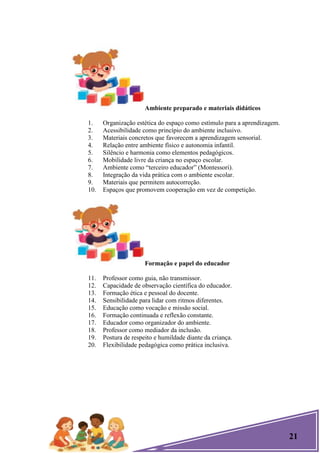 21
Ambiente preparado e materiais didáticos
1. Organização estética do espaço como estímulo para a aprendizagem.
2. Acessibilidade como princípio do ambiente inclusivo.
3. Materiais concretos que favorecem a aprendizagem sensorial.
4. Relação entre ambiente físico e autonomia infantil.
5. Silêncio e harmonia como elementos pedagógicos.
6. Mobilidade livre da criança no espaço escolar.
7. Ambiente como ―terceiro educador‖ (Montessori).
8. Integração da vida prática com o ambiente escolar.
9. Materiais que permitem autocorreção.
10. Espaços que promovem cooperação em vez de competição.
Formação e papel do educador
11. Professor como guia, não transmissor.
12. Capacidade de observação científica do educador.
13. Formação ética e pessoal do docente.
14. Sensibilidade para lidar com ritmos diferentes.
15. Educação como vocação e missão social.
16. Formação continuada e reflexão constante.
17. Educador como organizador do ambiente.
18. Professor como mediador da inclusão.
19. Postura de respeito e humildade diante da criança.
20. Flexibilidade pedagógica como prática inclusiva.
 
