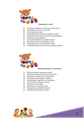 23
Vida prática e social
41. Atividades cotidianas como recursos educativos.
42. Integração entre escola e vida real.
43. Cooperação entre pares.
44. Responsabilidade coletiva no ambiente escolar.
45. Experiências concretas como base da aprendizagem.
46. Educação para a cidadania.
47. Formação de hábitos de cuidado pessoal.
48. Desenvolvimento de habilidades sociais.
49. Participação ativa na comunidade escolar.
50. Conquista de autonomia por meio de práticas diárias.
Dimensão cognitiva e emocional
51. Desenvolvimento integral da criança.
52. Emoções como parte do processo educativo.
53. Educação da atenção e da concentração.
54. Pensamento crítico desde a infância.
55. Aprendizagem significativa e duradoura.
56. Autocontrole e disciplina interior.
57. Estímulo à criatividade.
58. Promoção do raciocínio lógico.
59. Educação da sensibilidade estética.
60. Integração entre razão e emoção.
 