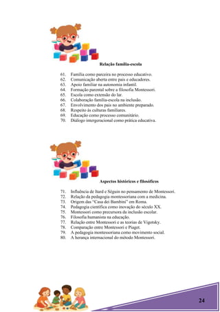 24
Relação família-escola
61. Família como parceira no processo educativo.
62. Comunicação aberta entre pais e educadores.
63. Apoio familiar na autonomia infantil.
64. Formação parental sobre a filosofia Montessori.
65. Escola como extensão do lar.
66. Colaboração família-escola na inclusão.
67. Envolvimento dos pais no ambiente preparado.
68. Respeito às culturas familiares.
69. Educação como processo comunitário.
70. Diálogo intergeracional como prática educativa.
Aspectos históricos e filosóficos
71. Influência de Itard e Séguin no pensamento de Montessori.
72. Relação da pedagogia montessoriana com a medicina.
73. Origem das ―Casa dei Bambini‖ em Roma.
74. Pedagogia científica como inovação do século XX.
75. Montessori como precursora da inclusão escolar.
76. Filosofia humanista na educação.
77. Relação entre Montessori e as teorias de Vigotsky.
78. Comparação entre Montessori e Piaget.
79. A pedagogia montessoriana como movimento social.
80. A herança internacional do método Montessori.
 