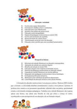25
Educação e sociedade
81. Escola como espaço democrático.
82. Formação de cidadãos críticos e autônomos.
83. Educação para a paz (Montessori).
84. Inclusão como prática de justiça social.
85. Educação contra desigualdades.
86. Impacto da pedagogia montessoriana no século XXI.
87. Escola como promotora de equidade.
88. Desenvolvimento de valores éticos.
89. Transformação social por meio da educação.
90. Educação como caminho para uma sociedade humanizadora.
Perspectivas futuras
91. Relevância do método Montessori na educação contemporânea.
92. Aplicações do método em contextos digitais.
93. Desafios da inclusão no século XXI.
94. Educação integral como resposta às demandas sociais.
95. Potencial da pedagogia montessoriana na educação infantil.
96. Expansão do método Montessori em escolas públicas.
97. Integração entre pedagogia montessoriana e novas tecnologias.
98. Formação de professores inclusivos.
99. Montessori como referência em políticas educacionais.
100. Consolidação da educação inclusiva como direito humano.
A formação do educador montessoriano é um processo contínuo. Mantoan (2003) lembra
que a inclusão e a diversidade desafiam constantemente a escola a rever práticas e posturas. O
professor deve manter-se em permanente aprendizado, refletindo sobre sua prática, aprofundando
estudos e reinventando estratégias pedagógicas. Trabalhar com o método Montessori, não é apenas
aplicar uma técnica, mas adotar uma filosofia de vida que coloca a criança no centro,
reconhecendo-a como protagonista de sua educação e de sua formação integral.
 
