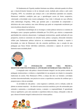 27
Os fundamentos de Vigotsky também iluminam esse debate, sobretudo quando ele afirma
que o desenvolvimento humano se dá na interação social, mediada pela cultura e pelo outro
(Vigotsky, 1997). Ao considerar que crianças com e sem deficiência aprendem em conjunto,
Montessori estabelece condições para que a aprendizagem ocorra de forma cooperativa,
valorizando a diversidade como recurso pedagógico. Essa visão é reforçada em suas reflexões
sobre defectología (Vigotsky, 1998), que apontam para a necessidade de compreender a
deficiência não como ausência, mas como diferença que pode ser compensada socialmente por
meio de práticas educativas inclusivas.
A importância metodológica de se investigar e avaliar práticas inclusivas se sustenta em
abordagens como a pesquisa qualitativa defendida por Yin (2016), que valoriza a compreensão
aprofundada dos contextos educacionais. A pedagogia montessoriana, quando analisada sob essa
perspectiva, mostra-se consistente em articular teoria, prática e pesquisa, oferecendo elementos
sólidos para fundamentar práticas inclusivas na contemporaneidade. Inclusão e respeito à
diversidade, na visão de Montessori, não são conceitos periféricos, mas o coração de uma
pedagogia que busca formar indivíduos autônomos, conscientes e capazes de conviver em
harmonia numa sociedade plural.
2.4. INTEGRAÇÃO ENTRE VIDA PRÁTICA,
DESENVOLVIMENTO INTEGRAL E ATIVIDADES SENSORIAIS PARA CRIANÇAS
A integração entre vida prática e desenvolvimento integral é um dos pontos centrais da
pedagogia montessoriana e evidencia a originalidade de sua proposta em relação às concepções
tradicionais de ensino. Para Montessori (1965), a criança não deve ser limitada a atividades
escolares descontextualizadas, mas precisa ter acesso a experiências concretas do cotidiano que a
preparem para a vida em sociedade.
As atividades de vida prática – como organizar o ambiente, servir a refeição, cuidar de
plantas ou arrumar materiais – vão além de meros exercícios mecânicos, pois são estruturadas para
estimular a autonomia, a coordenação motora, a atenção e a responsabilidade. O aprendizado
torna-se significativo, pois está conectado à experiência diária da criança, reforçando a ideia de
que o desenvolvimento integral é indissociável da vivência prática.
 