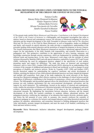 3
MARIA MONTESSORI AND EDUCATION: CONTRIBUTIONS TO THE INTEGRAL
DEVELOPMENT OF THE CHILD IN THE CONTEXT OF INCLUSION.
Tatiana Coelho
Simone Helen Drumond Ischkanian
Gladys Nogueira Cabral
Juliana Balta Ferreira
Silvana Nascimento de Carvalho
Sandro Garabed Ischkanian
Neusa Venditte
O The present study entitled Maria Montessori and Education: Contributions to the Integral Development
of the Child in the Context of Inclusion is a bibliographic and documental investigation that seeks to
analyze, based on classical and contemporary sources, the relevance of Montessori pedagogy for inclusive
education and the integral development of the child. Grounded in reference works such as The Absorbent
Mind and The Discovery of the Child by Maria Montessori, as well as biographies, studies on childhood
and family, and research on special education, the study provides a comprehensive understanding of the
principles guiding child-centered education and the promotion of integral development in diverse contexts.
The research demonstrates that Maria Montessori proposed an innovative educational approach based on
respect for the individuality of the child, freedom with responsibility, and scientific observation as a
pedagogical tool. This perspective contributes to the appreciation of active learning, autonomy, and
knowledge construction through concrete experiences, which are fundamental for including children with
different needs and learning paces. In this sense, Montessori's work aligns with the concepts of school
inclusion discussed by Mantoan (2003) and with special education, explored by Lustosa (2017) and Tezzari
(2009), reinforcing the need for pedagogical practices adapted to the specificities of each student,
promoting equity and respect for differences. The study also draws on historical and sociological
references, such as Ariès (1981), Aranha (1989), and Saviani (2019), allowing for an understanding of the
evolution of the concepts of childhood and education in Brazil and worldwide, as well as changes in social
perceptions of disability and inclusive policies. Works by Vygotsky (1997; 1998) and Gardner (1997)
provide theoretical support for understanding the cognitive, emotional, and artistic development of
children, enriching the analysis of how child-centered educational practices can foster integral development
and multiple skill acquisition. Each stage of the study emphasizes the social relevance of the theme,
showing how Montessori pedagogy offers effective responses to the challenges of school inclusion and the
appreciation of differences, contributing to the formation of autonomous, critical, and socially responsible
citizens. The bibliographic and documental approach allows the identification of educational practices that
promote not only academic performance but also socio-emotional development, self-esteem, and the
capacity for social interaction. The methodology, focused on the analysis of classical and contemporary
works, enables the articulation of Montessori's theoretical principles with historical, pedagogical, and social
evidence, demonstrating the consistency and relevance of her ideas in the face of twenty-first-century
educational demands. By highlighting the interrelation between education, inclusion, and the integral
development of the child, this research contributes to academic debates, educational policies, and
pedagogical practices, reinforcing the importance of an education that respects diversity, promotes equity,
and fosters the full potential of every child. In summary, this research reinforces the centrality of
Montessori pedagogy as a reference for inclusive and integral education, providing theoretical and practical
guidance for educators, administrators, and researchers interested in building pedagogical practices that
value individuality, promote integral development, and meet the needs of all students, contributing to a
fairer and more inclusive society.
Keywords: Maria Montessori; inclusive education; integral development; pedagogy; child
development.
 
