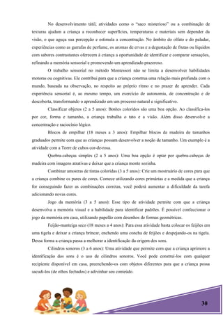 30
No desenvolvimento tátil, atividades como o ―saco misterioso‖ ou a combinação de
texturas ajudam a criança a reconhecer superfícies, temperaturas e materiais sem depender da
visão, o que aguça sua percepção e estimula a concentração. No âmbito do olfato e do paladar,
experiências como as garrafas de perfume, os aromas de ervas e a degustação de frutas ou líquidos
com sabores contrastantes oferecem à criança a oportunidade de identificar e comparar sensações,
refinando a memória sensorial e promovendo um aprendizado prazeroso.
O trabalho sensorial no método Montessori não se limita a desenvolver habilidades
motoras ou cognitivas. Ele contribui para que a criança construa uma relação mais profunda com o
mundo, baseada na observação, no respeito ao próprio ritmo e no prazer de aprender. Cada
experiência sensorial é, ao mesmo tempo, um exercício de autonomia, de concentração e de
descoberta, transformando o aprendizado em um processo natural e significativo.
Classificar objetos (2 a 5 anos): Botões coloridos são uma boa opção. Ao classifica-los
por cor, forma e tamanho, a criança trabalha o tato e a visão. Além disso desenvolve a
concentração e raciocínio lógico.
Blocos de empilhar (18 meses a 3 anos): Empilhar blocos de madeira de tamanhos
graduados permite com que as crianças possam desenvolver a noção de tamanho. Um exemplo é a
atividade com a Torre de cubos cor-de-rosa.
Quebra-cabeças simples (2 a 5 anos): Uma boa opção é optar por quebra-cabeças de
madeira com imagens atrativas e deixar que a criança monte sozinha.
Combinar amostras de tintas coloridas (3 a 5 anos): Crie um mostruário de cores para que
a criança combine os pares de cores. Comece utilizando cores primárias e a medida que a criança
for conseguindo fazer as combinações corretas, você poderá aumentar a dificuldade da tarefa
adicionando novas cores.
Jogo da memória (3 a 5 anos): Esse tipo de atividade permite com que a criança
desenvolva a memória visual e a habilidade para identificar padrões. É possível confeccionar o
jogo da memória em casa, utilizando papelão com desenhos de formas geométricas.
Feijão-manteiga seco (18 meses a 4 anos): Para essa atividade basta colocar os feijões em
uma tigela e deixar a criança brincar, enchendo uma concha de feijões e despejando-os na tigela.
Dessa forma a criança passa a melhorar a identificação da origem dos sons.
Cilindros sonoros (3 a 6 anos): Uma atividade que permite com que a criança aprimore a
identificação dos sons é o uso de cilindros sonoros. Você pode construí-los com qualquer
recipiente disponível em casa, preenchendo-os com objetos diferentes para que a criança possa
sacudi-los (de olhos fechados) e adivinhar seu conteúdo.
 