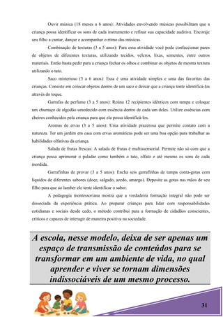 31
Ouvir música (18 meses a 6 anos): Atividades envolvendo músicas possibilitam que a
criança possa identificar os sons de cada instrumento e refinar sua capacidade auditiva. Encoraje
seu filho a cantar, dançar e acompanhar o ritmo das músicas.
Combinação de texturas (3 a 5 anos): Para essa atividade você pode confeccionar pares
de objetos de diferentes texturas, utilizando tecidos, velcros, lixas, sementes, entre outros
materiais. Então basta pedir para a criança fechar os olhos e combinar os objetos de mesma textura
utilizando o tato.
Saco misterioso (3 a 6 anos): Essa é uma atividade simples e uma das favoritas das
crianças. Consiste em colocar objetos dentro de um saco e deixar que a criança tente identificá-los
através do toque.
Garrafas de perfume (3 a 5 anos): Reúna 12 recipientes idênticos com tampa e coloque
um chumaço de algodão umedecido com essência dentro de cada um deles. Utilize essências com
cheiros conhecidos pela criança para que ela possa identificá-los.
Aromas de ervas (3 a 5 anos): Uma atividade prazerosa que permite contato com a
natureza. Ter um jardim em casa com ervas aromáticas pode ser uma boa opção para trabalhar as
habilidades olfativas da criança.
Salada de frutas frescas: A salada de frutas é multissensorial. Permite não só com que a
criança possa aprimorar o paladar como também o tato, olfato e até mesmo os sons de cada
mordida.
Garrafinhas de provar (3 a 5 anos): Encha seis garrafinhas de tampa conta-gotas com
líquidos de diferentes sabores (doce, salgado, azedo, amargo). Deposite as gotas nas mãos de seu
filho para que ao lamber ele tente identificar o sabor.
A pedagogia montessoriana mostra que a verdadeira formação integral não pode ser
dissociada da experiência prática. Ao preparar crianças para lidar com responsabilidades
cotidianas e sociais desde cedo, o método contribui para a formação de cidadãos conscientes,
críticos e capazes de interagir de maneira positiva na sociedade.
A escola, nesse modelo, deixa de ser apenas um
espaço de transmissão de conteúdos para se
transformar em um ambiente de vida, no qual
aprender e viver se tornam dimensões
indissociáveis de um mesmo processo.
 
