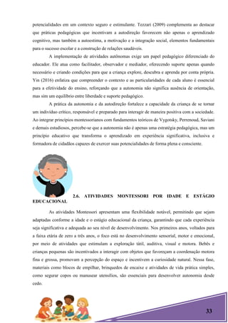 33
potencialidades em um contexto seguro e estimulante. Tezzari (2009) complementa ao destacar
que práticas pedagógicas que incentivam a autodireção favorecem não apenas o aprendizado
cognitivo, mas também a autoestima, a motivação e a integração social, elementos fundamentais
para o sucesso escolar e a construção de relações saudáveis.
A implementação de atividades autônomas exige um papel pedagógico diferenciado do
educador. Ele atua como facilitador, observador e mediador, oferecendo suporte apenas quando
necessário e criando condições para que a criança explore, descubra e aprenda por conta própria.
Yin (2016) enfatiza que compreender o contexto e as particularidades de cada aluno é essencial
para a efetividade do ensino, reforçando que a autonomia não significa ausência de orientação,
mas sim um equilíbrio entre liberdade e suporte pedagógico.
A prática da autonomia e da autodireção fortalece a capacidade da criança de se tornar
um indivíduo crítico, responsável e preparado para interagir de maneira positiva com a sociedade.
Ao integrar princípios montessorianos com fundamentos teóricos de Vygotsky, Perrenoud, Saviani
e demais estudiosos, percebe-se que a autonomia não é apenas uma estratégia pedagógica, mas um
princípio educativo que transforma o aprendizado em experiência significativa, inclusiva e
formadora de cidadãos capazes de exercer suas potencialidades de forma plena e consciente.
2.6. ATIVIDADES MONTESSORI POR IDADE E ESTÁGIO
EDUCACIONAL
As atividades Montessori apresentam uma flexibilidade notável, permitindo que sejam
adaptadas conforme a idade e o estágio educacional da criança, garantindo que cada experiência
seja significativa e adequada ao seu nível de desenvolvimento. Nos primeiros anos, voltados para
a faixa etária de zero a três anos, o foco está no desenvolvimento sensorial, motor e emocional,
por meio de atividades que estimulam a exploração tátil, auditiva, visual e motora. Bebês e
crianças pequenas são incentivados a interagir com objetos que favoreçam a coordenação motora
fina e grossa, promovam a percepção do espaço e incentivem a curiosidade natural. Nessa fase,
materiais como blocos de empilhar, brinquedos de encaixe e atividades de vida prática simples,
como segurar copos ou manusear utensílios, são essenciais para desenvolver autonomia desde
cedo.
 