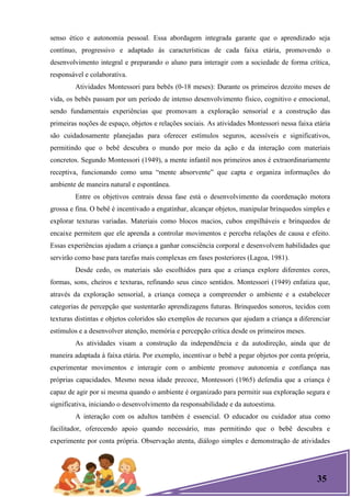 35
senso ético e autonomia pessoal. Essa abordagem integrada garante que o aprendizado seja
contínuo, progressivo e adaptado às características de cada faixa etária, promovendo o
desenvolvimento integral e preparando o aluno para interagir com a sociedade de forma crítica,
responsável e colaborativa.
Atividades Montessori para bebês (0-18 meses): Durante os primeiros dezoito meses de
vida, os bebês passam por um período de intenso desenvolvimento físico, cognitivo e emocional,
sendo fundamentais experiências que promovam a exploração sensorial e a construção das
primeiras noções de espaço, objetos e relações sociais. As atividades Montessori nessa faixa etária
são cuidadosamente planejadas para oferecer estímulos seguros, acessíveis e significativos,
permitindo que o bebê descubra o mundo por meio da ação e da interação com materiais
concretos. Segundo Montessori (1949), a mente infantil nos primeiros anos é extraordinariamente
receptiva, funcionando como uma ―mente absorvente‖ que capta e organiza informações do
ambiente de maneira natural e espontânea.
Entre os objetivos centrais dessa fase está o desenvolvimento da coordenação motora
grossa e fina. O bebê é incentivado a engatinhar, alcançar objetos, manipular brinquedos simples e
explorar texturas variadas. Materiais como blocos macios, cubos empilháveis e brinquedos de
encaixe permitem que ele aprenda a controlar movimentos e perceba relações de causa e efeito.
Essas experiências ajudam a criança a ganhar consciência corporal e desenvolvem habilidades que
servirão como base para tarefas mais complexas em fases posteriores (Lagoa, 1981).
Desde cedo, os materiais são escolhidos para que a criança explore diferentes cores,
formas, sons, cheiros e texturas, refinando seus cinco sentidos. Montessori (1949) enfatiza que,
através da exploração sensorial, a criança começa a compreender o ambiente e a estabelecer
categorias de percepção que sustentarão aprendizagens futuras. Brinquedos sonoros, tecidos com
texturas distintas e objetos coloridos são exemplos de recursos que ajudam a criança a diferenciar
estímulos e a desenvolver atenção, memória e percepção crítica desde os primeiros meses.
As atividades visam a construção da independência e da autodireção, ainda que de
maneira adaptada à faixa etária. Por exemplo, incentivar o bebê a pegar objetos por conta própria,
experimentar movimentos e interagir com o ambiente promove autonomia e confiança nas
próprias capacidades. Mesmo nessa idade precoce, Montessori (1965) defendia que a criança é
capaz de agir por si mesma quando o ambiente é organizado para permitir sua exploração segura e
significativa, iniciando o desenvolvimento da responsabilidade e da autoestima.
A interação com os adultos também é essencial. O educador ou cuidador atua como
facilitador, oferecendo apoio quando necessário, mas permitindo que o bebê descubra e
experimente por conta própria. Observação atenta, diálogo simples e demonstração de atividades
 