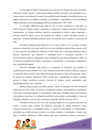 37
A observação do adulto é fundamental nesse processo. O cuidador atua como facilitador,
oferecendo suporte discreto e intervenções pontuais quando necessário, mas permitindo que a
criança explore e descubra por si mesma. Esse equilíbrio entre liberdade e orientação promove não
apenas a autonomia, mas também a confiança, a curiosidade e a capacidade de resolver problemas
simples, princípios centrais da pedagogia Montessori (Montessori, 1949; 1965).
As atividades Montessori para bebês de até 12 meses estabelecem a base para um
desenvolvimento integral contínuo, preparando a criança para as etapas posteriores da educação
montessoriana. Ao integrar estímulos sensoriais, manipulação de objetos, espaço organizado e
presença atenta do adulto, cria-se um ambiente que respeita o ritmo individual, promove a
autonomia e fortalece habilidades essenciais para o crescimento físico, cognitivo e emocional do
bebê.
Atividades Montessori para bebês de 12 a 18 meses: Entre os 12 e 18 meses, os bebês
começam a demonstrar um avanço significativo em suas habilidades motoras finas e grossas, além
de uma crescente curiosidade pelo ambiente ao redor. Nesta fase, a pedagogia Montessori busca
oferecer experiências que estimulem a exploração ativa, a percepção sensorial e o
desenvolvimento cognitivo, respeitando o ritmo individual de cada criança (Montessori, 1949). As
atividades são projetadas para apoiar a autonomia, a concentração e a coordenação, fundamentais
para o aprendizado integral.
Uma das estratégias mais eficazes é a introdução de brinquedos que permitam a
classificação por forma, tamanho e cor. Esses materiais incentivam a criança a observar, comparar
e categorizar objetos, promovendo o desenvolvimento do raciocínio lógico, da percepção visual e
da atenção aos detalhes. Montessori (1965) ressalta que a manipulação de objetos concretos
permite à criança internalizar conceitos abstratos de maneira natural, preparando-a para
aprendizagens futuras mais complexas.
Quebra-cabeças simples, com peças grandes e fáceis de manusear, são outra ferramenta
central para essa faixa etária. Ao encaixar corretamente as peças, o bebê aprimora a coordenação
motora fina, a percepção espacial e a concentração. Além disso, atividades como essas estimulam
a persistência, a paciência e a resolução de problemas, promovendo a autodisciplina e o senso de
realização, elementos essenciais para a formação integral do indivíduo (Lustosa, 2017).
Atividades práticas do dia a dia, como despejar líquidos de um recipiente para outro ou
encher e esvaziar potes, também são altamente valorizadas no método Montessori. Esses
exercícios desenvolvem a coordenação motora, o controle de movimentos e a independência,
permitindo que o bebê participe ativamente de tarefas cotidianas e compreenda a relação entre
ação e resultado. Montessori (1949) enfatiza que essas experiências práticas promovem a
 