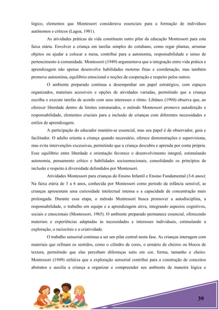 39
lógico, elementos que Montessori considerava essenciais para a formação de indivíduos
autônomos e críticos (Lagoa, 1981).
As atividades práticas da vida constituem outro pilar da educação Montessori para esta
faixa etária. Envolver a criança em tarefas simples do cotidiano, como regar plantas, arrumar
objetos ou ajudar a colocar a mesa, contribui para a autonomia, responsabilidade e senso de
pertencimento à comunidade. Montessori (1949) argumentava que a integração entre vida prática e
aprendizagem não apenas desenvolve habilidades motoras finas e coordenação, mas também
promove autoestima, equilíbrio emocional e noções de cooperação e respeito pelos outros.
O ambiente preparado continua a desempenhar um papel estratégico, com espaços
organizados, materiais acessíveis e opções de atividades variadas, permitindo que a criança
escolha e execute tarefas de acordo com seus interesses e ritmo. Libâneo (1994) observa que, ao
oferecer liberdade dentro de limites estruturados, o método Montessori promove autodireção e
responsabilidade, elementos cruciais para a inclusão de crianças com diferentes necessidades e
estilos de aprendizagem.
A participação do educador mantém-se essencial, mas seu papel é de observador, guia e
facilitador. O adulto orienta a criança quando necessário, oferece demonstrações e supervisiona,
mas evita intervenções excessivas, permitindo que a criança descubra e aprenda por conta própria.
Esse equilíbrio entre liberdade e orientação favorece o desenvolvimento integral, estimulando
autonomia, pensamento crítico e habilidades socioemocionais, consolidando os princípios de
inclusão e respeito à diversidade defendidos por Montessori.
Atividades Montessori para crianças do Ensino Infantil e Ensino Fundamental (3-6 anos):
Na faixa etária de 3 a 6 anos, conhecida por Montessori como período da infância sensível, as
crianças apresentam uma curiosidade intelectual intensa e a capacidade de concentração mais
prolongada. Durante essa etapa, o método Montessori busca promover a autodisciplina, a
responsabilidade, o trabalho em equipe e a aprendizagem ativa, integrando aspectos cognitivos,
sociais e emocionais (Montessori, 1965). O ambiente preparado permanece essencial, oferecendo
materiais e experiências adaptadas às necessidades e interesses individuais, estimulando a
exploração, o raciocínio e a criatividade.
O trabalho sensorial continua a ser um pilar central nesta fase. As crianças interagem com
materiais que refinam os sentidos, como o cilindro de cores, o armário de cheiros ou blocos de
textura, permitindo que elas percebam diferenças sutis em cor, forma, tamanho e cheiro.
Montessori (1949) enfatiza que a exploração sensorial contribui para a construção de conceitos
abstratos e auxilia a criança a organizar e compreender seu ambiente de maneira lógica e
 