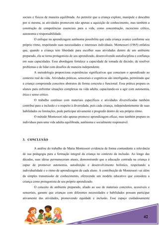 42
sociais e físicos de maneira equilibrada. Ao permitir que a criança explore, manipule e descubra
por si mesma, as atividades promovem não apenas a aquisição de conhecimento, mas também a
construção de competências essenciais para a vida, como concentração, raciocínio crítico,
autonomia e responsabilidade.
O enfoque na aprendizagem autônoma possibilita que cada criança avance conforme seu
próprio ritmo, respeitando suas necessidades e interesses individuais. Montessori (1965) enfatiza
que, quando a criança tem liberdade para escolher suas atividades dentro de um ambiente
preparado, ela se torna protagonista de seu aprendizado, desenvolvendo autodisciplina e confiança
em suas capacidades. Essa abordagem fortalece a capacidade de tomada de decisão, de resolver
problemas e de lidar com desafios de maneira independente.
A metodologia proporciona experiências significativas que conectam o aprendizado ao
contexto real da vida. Atividades práticas, sensoriais e cognitivas são interligadas, permitindo que
a criança compreenda conceitos abstratos de forma concreta e funcional. Essa prática prepara os
alunos para enfrentar situações complexas na vida adulta, capacitando-os a agir com autonomia,
ética e senso crítico.
O trabalho contínuo com materiais específicos e atividades diversificadas também
contribui para a inclusão e o respeito à diversidade, pois cada criança, independentemente de suas
habilidades ou limitações, pode participar ativamente e progredir dentro de seu próprio ritmo.
O método Montessori não apenas promove aprendizagem eficaz, mas também prepara os
indivíduos para uma vida adulta equilibrada, autônoma e socialmente responsável.
3. CONCLUSÃO
A análise do trabalho de Maria Montessori evidencia de forma contundente a relevância
de sua pedagogia para a formação integral da criança no contexto da inclusão. Ao longo das
décadas, suas ideias permaneceram atuais, demonstrando que a educação centrada na criança é
capaz de promover autonomia, autodireção e desenvolvimento holístico, respeitando a
individualidade e o ritmo de aprendizagem de cada aluno. A contribuição de Montessori vai além
da simples transmissão de conhecimento, oferecendo um modelo educativo que considera a
criança como protagonista de seu próprio aprendizado.
O conceito de ambiente preparado, aliado ao uso de materiais concretos, acessíveis e
sensoriais, garante que crianças com diferentes necessidades e habilidades possam participar
ativamente das atividades, promovendo equidade e inclusão. Esse espaço cuidadosamente
 