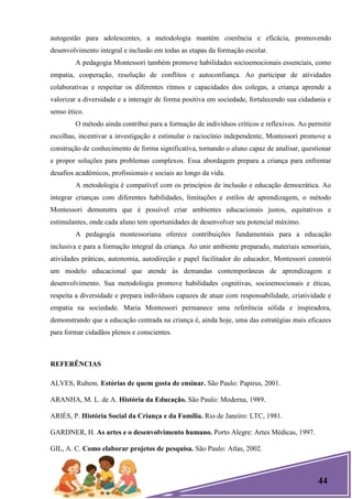 44
autogestão para adolescentes, a metodologia mantém coerência e eficácia, promovendo
desenvolvimento integral e inclusão em todas as etapas da formação escolar.
A pedagogia Montessori também promove habilidades socioemocionais essenciais, como
empatia, cooperação, resolução de conflitos e autoconfiança. Ao participar de atividades
colaborativas e respeitar os diferentes ritmos e capacidades dos colegas, a criança aprende a
valorizar a diversidade e a interagir de forma positiva em sociedade, fortalecendo sua cidadania e
senso ético.
O método ainda contribui para a formação de indivíduos críticos e reflexivos. Ao permitir
escolhas, incentivar a investigação e estimular o raciocínio independente, Montessori promove a
construção de conhecimento de forma significativa, tornando o aluno capaz de analisar, questionar
e propor soluções para problemas complexos. Essa abordagem prepara a criança para enfrentar
desafios acadêmicos, profissionais e sociais ao longo da vida.
A metodologia é compatível com os princípios de inclusão e educação democrática. Ao
integrar crianças com diferentes habilidades, limitações e estilos de aprendizagem, o método
Montessori demonstra que é possível criar ambientes educacionais justos, equitativos e
estimulantes, onde cada aluno tem oportunidades de desenvolver seu potencial máximo.
A pedagogia montessoriana oferece contribuições fundamentais para a educação
inclusiva e para a formação integral da criança. Ao unir ambiente preparado, materiais sensoriais,
atividades práticas, autonomia, autodireção e papel facilitador do educador, Montessori constrói
um modelo educacional que atende às demandas contemporâneas de aprendizagem e
desenvolvimento. Sua metodologia promove habilidades cognitivas, socioemocionais e éticas,
respeita a diversidade e prepara indivíduos capazes de atuar com responsabilidade, criatividade e
empatia na sociedade. Maria Montessori permanece uma referência sólida e inspiradora,
demonstrando que a educação centrada na criança é, ainda hoje, uma das estratégias mais eficazes
para formar cidadãos plenos e conscientes.
REFERÊNCIAS
ALVES, Rubem. Estórias de quem gosta de ensinar. São Paulo: Papirus, 2001.
ARANHA, M. L. de A. História da Educação. São Paulo: Moderna, 1989.
ARIÈS, P. História Social da Criança e da Família. Rio de Janeiro: LTC, 1981.
GARDNER, H. As artes e o desenvolvimento humano. Porto Alegre: Artes Médicas, 1997.
GIL, A. C. Como elaborar projetos de pesquisa. São Paulo: Atlas, 2002.
 
