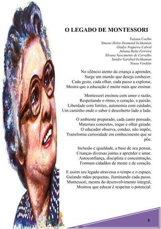 5
O LEGADO DE MONTESSORI
Tatiana Coelho
Simone Helen Drumond Ischkanian
Gladys Nogueira Cabral
Juliana Balta Ferreira
Silvana Nascimento de Carvalho
Sandro Garabed Ischkanian
Neusa Venditte
No silêncio atento da criança a aprender,
Surge um mundo que deseja conhecer.
Cada gesto, cada olhar, cada passo a explorar,
Mostra que a educação é muito mais que ensinar.
Montessori ensinou com amor e razão,
Respeitando o ritmo, o coração, a paixão.
Liberdade com limites, autonomia com cuidado,
Um caminho onde o saber é descoberto lado a lado.
O ambiente preparado, cada canto pensado,
Materiais concretos, toque e olhar guiado.
O educador observa, conduz, não impõe,
Transforma curiosidade em conhecimento que se
põe.
Inclusão e igualdade, a base de seu pensar,
Crianças diversas juntas a aprender e amar.
Autoconfiança, disciplina e concentração,
Formam cidadãos de mente e de coração.
E assim seu legado atravessa o tempo e o espaço,
Guiando mãos pequenas, iluminando cada passo.
Montessori, mestra do desenvolvimento integral,
Mostrou que educar é respeitar o potencial.
 