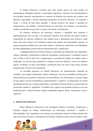 9
O método Montessori reconhece que cada criança possui um ritmo próprio de
aprendizagem, habilidades distintas e necessidades específicas. Valorizar essa individualidade é
um princípio essencial, especialmente no contexto da inclusão, pois permite que crianças com
diferentes capacidades e desafios participem plenamente do processo educativo. Ao respeitar o
tempo e a forma de cada aluno aprender, o método promove não apenas a aquisição de
conhecimentos, mas também o desenvolvimento da autoestima, da confiança e da autonomia,
criando um ambiente em que todos se sentem valorizados e reconhecidos.
Os materiais educativos são acessíveis, concretos e projetados para estimular a
aprendizagem por meio da ação e da exploração sensorial. Essa estrutura não apenas facilita a
compreensão de conceitos complexos, mas também torna o aprendizado mais inclusivo, sendo
eficaz tanto para crianças com deficiência quanto para aquelas sem necessidades especiais. O
espaço preparado possibilita que cada aluno explore, experimente e desenvolva suas habilidades
de forma independente, promovendo um aprendizado ativo e significativo.
A pedagogia Montessori também enfatiza a importância da colaboração entre educadores,
colegas e familiares, fortalecendo o sentido de comunidade e pertencimento. A educação inclusiva
não se limita à sala de aula; ela se expande para a construção de relações de respeito, apoio e
cooperação. Ao envolver pais, professores e colegas no processo educativo, cria-se um ambiente
seguro e acolhedor, no qual a diversidade é reconhecida como um valor e cada criança encontra
condições para se desenvolver plenamente.
As atividades propostas no método Montessori são frequentemente chamadas de
―trabalho‖, pois exigem concentração, esforço e dedicação. Esse foco no trabalho contribui para o
desenvolvimento do equilíbrio emocional, da autoconfiança e da concentração, ao mesmo tempo
em que ajuda a resolver desequilíbrios comportamentais e cognitivos. O engajamento em tarefas
estruturadas permite que a criança experimente a satisfação de alcançar objetivos, promovendo um
crescimento saudável e equilibrado. O trabalho não é apenas uma atividade educativa, mas uma
ferramenta para o desenvolvimento integral, englobando aspectos físicos, emocionais, sociais e
cognitivos.
2. DESENVOLVIMENTO
Maria Montessori desenvolveu uma abordagem educativa inovadora, voltada para a
formação integral da criança, fundamentada em observação, autonomia e respeito à
individualidade. Suas experiências com crianças com deficiência mental em Roma, durante dois
anos, foram decisivas para a construção de seu método. Guiando-se pelos textos de Séguin e pelas
 
